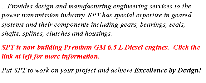 Text Box: ...Provides design and manufacturing engineering services to the power transmission industry. SPT has special expertise in geared systems and their components including gears, bearings, seals, shafts, splines, clutches and housings.SPT is now building Premium GM 6.5 L Diesel engines.  Click the link at left for more information.Put SPT to work on your project and achieve Excellence by Design!